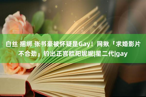 白丝 捆绑 张书豪被怀疑是Gay！　网揪「求婚影片不合劲」钓出正宫欧阳妮妮|星二代|gay