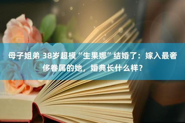 母子姐弟 38岁超模“生果娜”结婚了：嫁入最奢侈眷属的她，婚典长什么样？