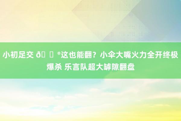 小初足交 🎮这也能翻？小伞大嘴火力全开终极爆杀 乐言队超大罅隙翻盘