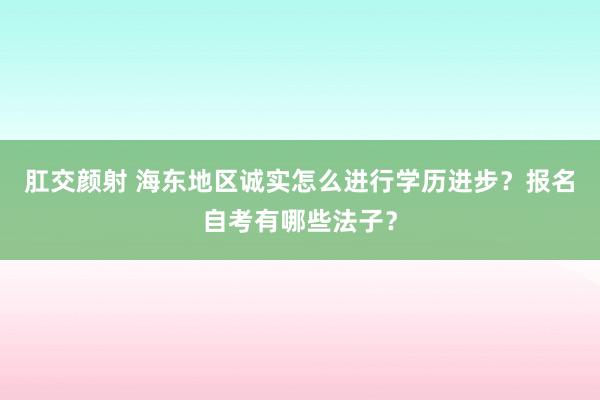 肛交颜射 海东地区诚实怎么进行学历进步？报名自考有哪些法子？